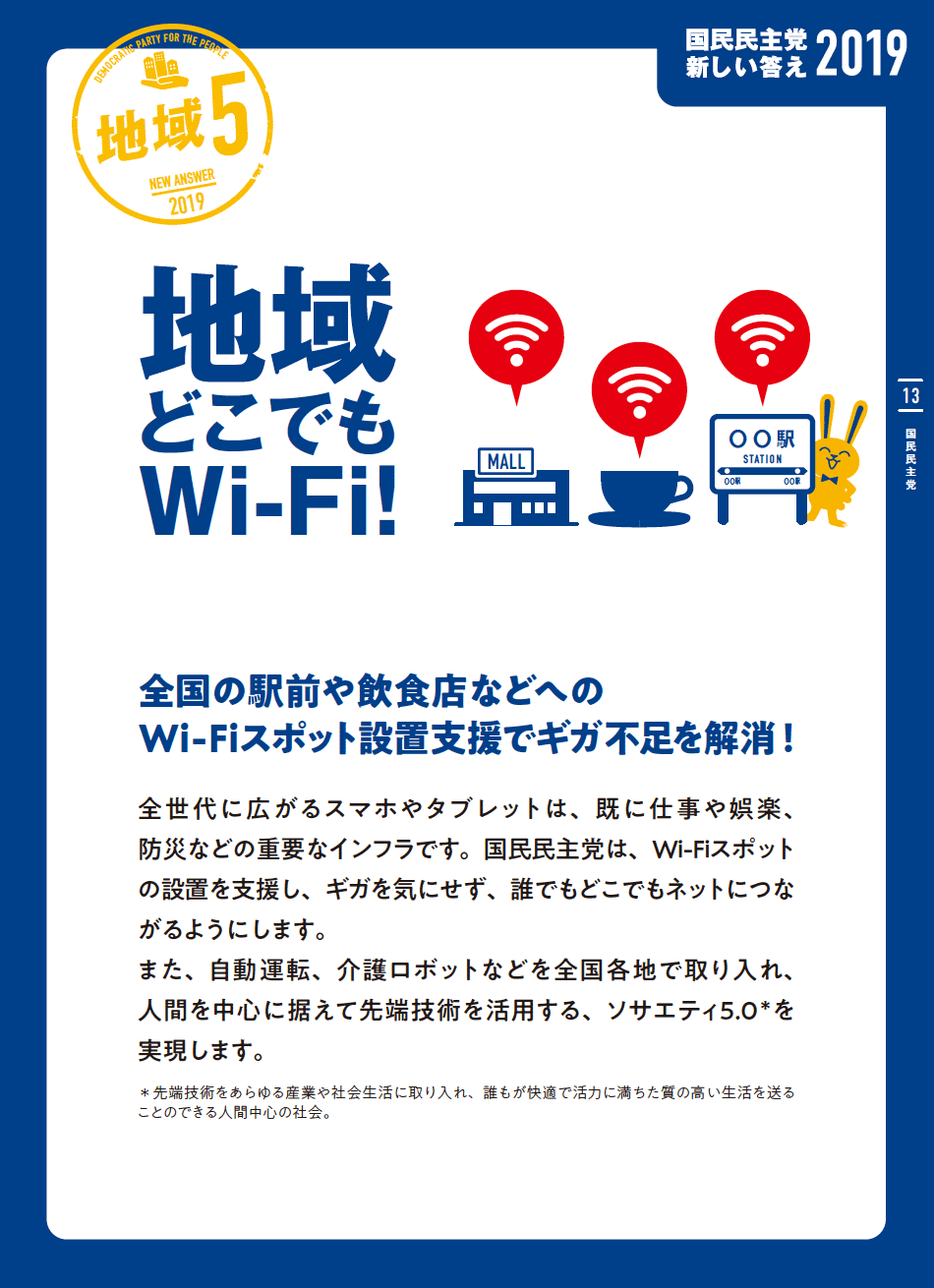 地域５
 地域どこでもWi-Fi!
 全国の駅前や飲食店などへのWi-Fiスポット設置支援でギガ不足を解消!
 全世代に広がるスマホやタブレットは、既に仕事や娯楽、防災などの重要なインフラです。国民民主党は、Wi-Fiスポットの設置を支援し、ギガを気にせず、誰でもどこでもネットにつながるようにします。
 また、自動運転、介護ロボットなどを全国各地で取り入れ、人間を中心に据えて先端技術を活用する、ソサエティ5.0*を実現します。
 *先端技術をあらゆる産業や社会生活に取り入れ、誰もが快適で活力に満ちた質の高い生活を送ることのできる人間中心の社会。